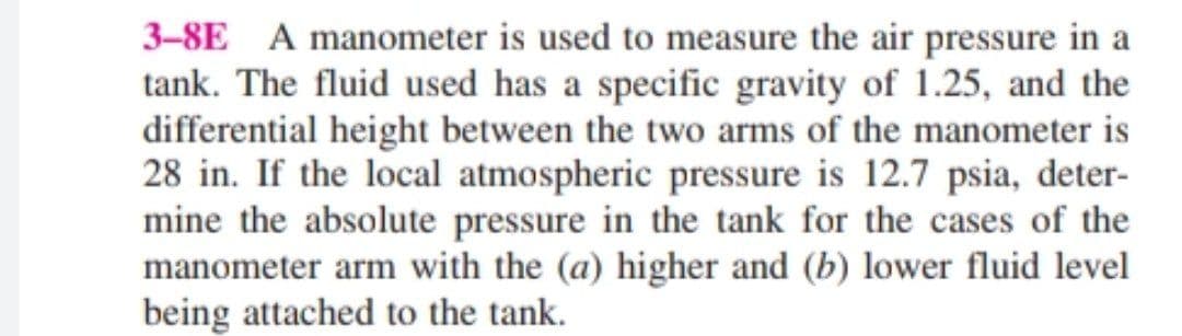 3-8E A manometer is used to measure the air pressure in a
tank. The fluid used has a specific gravity of 1.25, and the
differential height between the two arms of the manometer is
28 in. If the local atmospheric pressure is 12.7 psia, deter-
mine the absolute pressure in the tank for the cases of the
manometer arm with the (a) higher and (b) lower fluid level
being attached to the tank.
