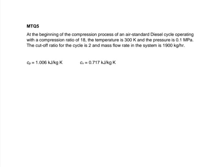 MTQ5
At the beginning of the compression process of an air-standard Diesel cycle operating
with a compression ratio of 18, the temperature is 300 K and the pressure is 0.1 MPa.
The cut-off ratio for the cycle is 2 and mass flow rate in the system is 1900 kg/hr.
Cp = 1.006 kJ/kg K
Cv = 0.717 kJ/kg K