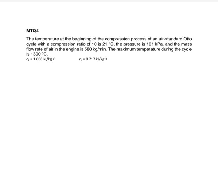 MTQ4
The temperature at the beginning of the compression process of an air-standard Otto
cycle with a compression ratio of 10 is 21 °C, the pressure is 101 kPa, and the mass
flow rate of air in the engine is 580 kg/min. The maximum temperature during the cycle
is 1300 °C.
Cp = 1.006 kJ/kg K
Cv = 0.717 kJ/kg K