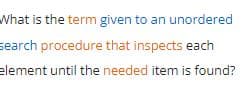 What is the term given to an unordered
search procedure that inspects each
element until the needed item is found?
