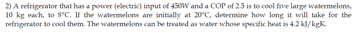2) A refrigerator that has a power (electric) input of 450W and a COP of 2.5 is to cool five large watermelons,
10 kg each, to 8°C. If the watermelons are initially at 20°C, determine how long it will take for the
refrigerator to cool them. The watermelons can be treated as water whose specific heat is 4.2 kJ/kgK.
