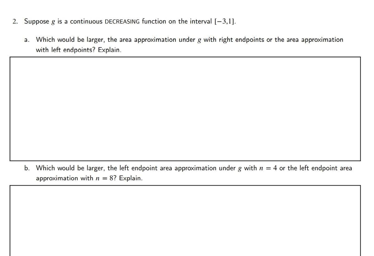 2. Suppose g is a continuous DECREASING function on the interval [-3,1].
а.
Which would be larger, the area approximation under g with right endpoints or the area approximation
with left endpoints? Explain.
b. Which would be larger, the left endpoint area approximation under g with n = 4 or the left endpoint area
approximation with n =
= 8? Explain.
