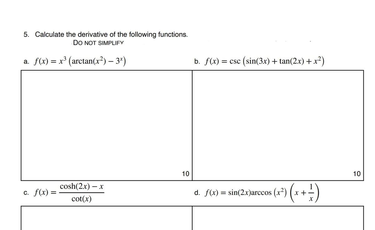 5. Calculate the derivative of the following functions.
DO NOT SIMPLIFY
a. f(x) = x³ (arctan(x²) – 3*)
b. f(x) = csc (sin(3x) + tan(2.x) +x²)
10
10
cosh(2.x) – x
c. f(x) =
d. f(x) = sin(2.x)arccos (x2) ( x +-
cot(x)
