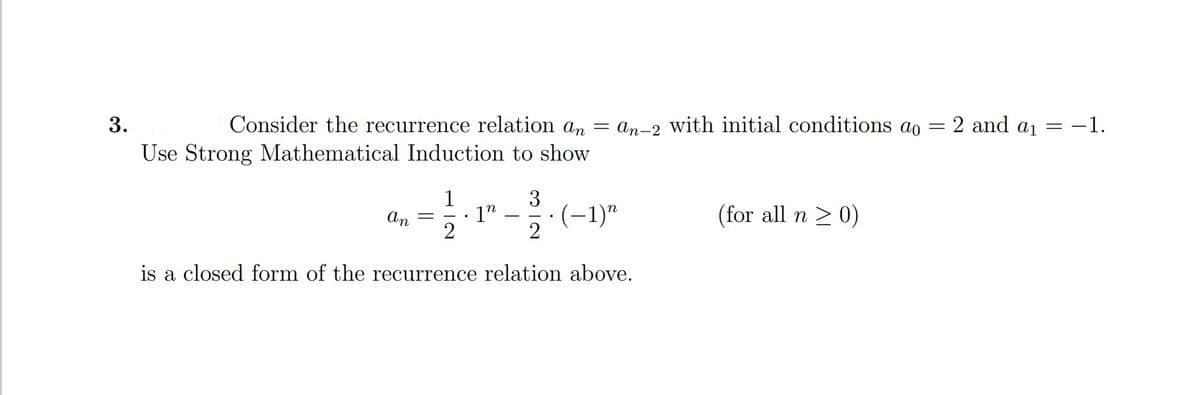 3.
Consider the recurrence relation an = an-2 with initial conditions ao
2 and a1
-1.
Use Strong Mathematical Induction to show
1
3
(-1)"
2
(for all n > 0)
1"
n
An
is a closed form of the recurrence relation above.
