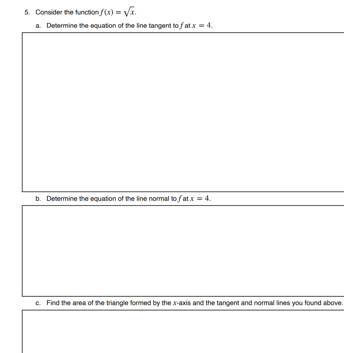 5. Consider the function f (x) = Vx
a. Determine the equation of the line tangent to f at x = 4.
b. Determine the equation of the line normal to f at x = 4.
c. Find the area of the triangle formed by the x-axis and the tangent and normal lines you found above.
