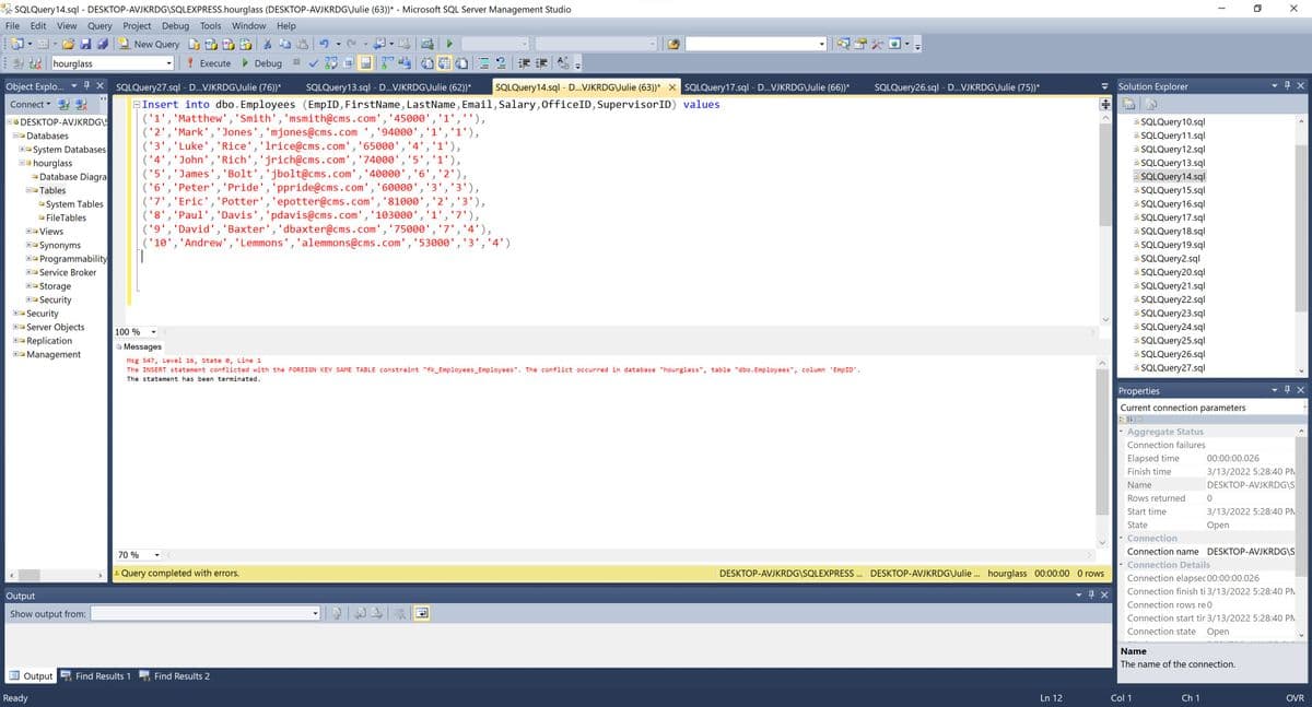 A SQLQuery14.sql - DESKTOP-AVJKRDG\SQLEXPRESS.hourglass (DESKTOP-AVJKRDG\Julie (63))* - Microsoft SQL Server Management Studio
File
Edit
View Query Project Debug Tools
Window Help
New Query
DM
hourglass
! Execute
Debug
Object Explo..
4 X SQLQuery27.sql - D..VJKRDG\Julie (76))*
SQLQuery 13.sql - D...VJKRDG\Julie (62))*
SQLQuery14.sql - D...VJKRDG\Julie (63))* X SQLQuery17.sql - D..VJKRDG\Julie (66))*
SQLQuery26.sql - D...VJKRDG\Julie (75))*
Solution Explorer
Connect
EInsert into dbo. Employees (EmpID, FirstName, LastName, Email, Salary, OfficeID, SupervisorID) values
('1','Matthew', 'Smith','msmith@cms.com','45000','1',''),
('2', 'Mark','Jones', 'mjones@cms.com ','94000','1','1'),
('3','Luke','Rice','lrice@cms.com','65000','4','1'),
('4','John', 'Rich','jrich@cms.com','74000', '5','1'),
('5','James', 'Bolt','jbolt@cms.com','40000','6','2'),
('6','Peter', 'Pride','ppride@cms.com','60000','3','3'),
('7','Eric', 'Potter','epotter@cms.com','81000',
('8','Paul', 'Davis','pdavis@cms.com','103000', '1','7'),
('9','David', 'Baxter','dbaxter@cms.com','75000', '7','4'),
('10','Andrew', 'Lemmons','alemmons@cms.com','53000','3','4')
B SQLQuery10.sql
E. SQLQuery11.sql
B SQLQuery12.sql
E SQLQuery13.sql
OO DESKTOP-AVJKRDG\S
DO Databases
E- System Databases
B0 hourglass
O Database Diagra
E SQLQuery14.sql
B SQLQuery15.sql
D Tables
'2','3'),
B. SQLQuery16.sql
E SQLQuery17.sql
B. SQLQuery18.sql
B SQLQuery19.sql
B SQLQuery2.sql
B SQLQuery20.sql
B SQLQuery21.sql
E. SQLQuery22.sql
E SQLQuery23.sql
-System Tables
O FileTables
+ Views
Synonyms
E- Programmability
+- Service Broker
Storage
Security
B- Security
E SQLQuery24.sql
E SQLQuery25.sql
E SQLQuery26.sql
E SQLQuery27.sql
E- Server Objects
100 %
Replication
B Messages
E- Management
Msg 547, Level 16, State e, Line 1
The INSERT statement conflicted with the FOREIGN KEY SAME TABLE constraint "fk_Employees_Employees". The conflict occurred in database "hourglass", table "dbo. Employees", column 'EmpID'.
The statement has been terminated.
Properties
Current connection parameters
Aggregate Status
Connection failures
Elapsed time
00:00:00.026
Finish time
3/13/2022 5:28:40 PM
Name
DESKTOP-AVJKRDG\S
Rows returned
Start time
3/13/2022 5:28:40 PM
State
Оpen
Connection
70 %
Connection name DESKTOP-AVJKRDG\S
Connection Details
A Query completed with errors.
DESKTOP-AVJKRDG\SQLEXPRESS . DESKTOP-AVJKRDG\Julie . hourglass 00:00:00 O rows
Connection elapsec 00:00:00.026
Connection finish ti 3/13/2022 5:28:40 PM
Output
Connection rows re 0
Show output from:
Connection start tir 3/13/2022 5:28:40 PM
Connection state
Оpen
Name
The name of the connection.
Output
Find Results 1
Find Results 2
Ready
Ln 12
Col 1
Ch 1
OVR
I HE
