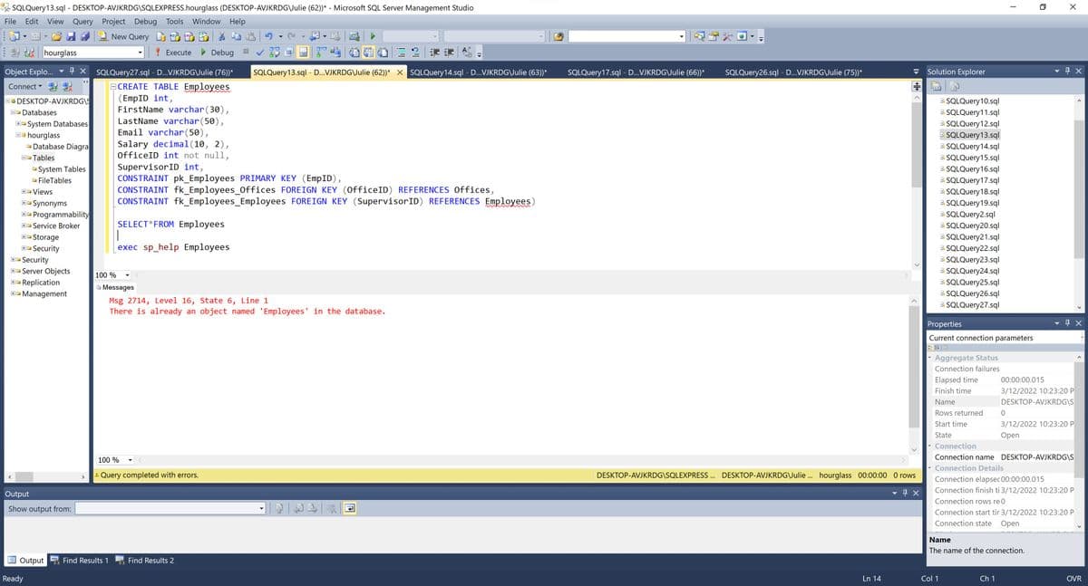 A SQLQuery13.sql - DESKTOP-AVJKRDG\SQLEXPRESS.hourglass (DESKTOP-AVJKRDG\Julie (62))* - Microsoft SQL Server Management Studio
File
Edit
View Query Project Debug Tools
Window Help
New Query
DM
hourglass
! Execute
Debug
%3D
Solution Explorer
+ X SQLQuery27.sql - D...VJKRDG\Julie (76))*
ECREATE TABLE Employees
(EmpID int,
FirstName varchar(30),
LastName varchar(50),
Email varchar(50),
Object Explo..
SQLQuery13.sql - D...VJKRDG\Julie (62))* X SQLQuery14.sql - D..VJKRDG\Julie (63))*
SQLQuery17.sql - D...VJKRDG\Julie (66))*
SQLQuery26.sql - D...VJKRDG\Julie (75))*
Connect
E SQLQuery10.sql
E SQLQuery11.sql
B SQLQuery12.sql
B. SQLQuery13.sql
B SQLQuery14.sql
B. SQLQuery15.sql
B. SQLQuery16.sql
E SQLQuery17.sql
B SQLQuery18.sql
B SQLQuery19.sql
B SQLQuery2.sql
B SQLQuery20.sql
B SQLQuery21.sql
E. SQLQuery22.sql
E SQLQuery23.sql
OO DESKTOP-AVJKRDG\S
DO Databases
E- System Databases
B0 hourglass
O Database Diagra
Salary decimal(10, 2),
OfficeID int not null,
D Tables
SupervisorID int,
CONSTRAINT pk_Employees PRIMARY KEY (EmpID),
CONSTRAINT fk_Employees_Offices FOREIGN KEY (OfficeID) REFERENCES Offices,
CONSTRAINT fk_Employees_Employees FOREIGN KEY (SupervisorID) REFERENCES Employees)
System Tables
O FileTables
+ Views
Synonyms
ww
E- Programmability
SELECT*FROM Employees
|
exec sp_help Employees
+- Service Broker
Storage
Security
B- Security
E SQLQuery24.sql
E SQLQuery25.sql
E SQLQuery26.sql
E SQLQuery27.sql
- Server Objects
100 %
Replication
B Messages
E- Management
Msg 2714, Level 16, State 6, Line 1
There is already an object named 'Employees' in the database.
Properties
Current connection parameters
Aggregate Status
Connection failures
Elapsed time
00:00:00.015
Finish time
3/12/2022 10:23:20 P
Name
DESKTOP-AVJKRDG\S
Rows returned
Start time
3/12/2022 10:23:20 P
State
Open
Connection
100 %
Connection name DESKTOP-AVJKRDG\S
Connection Details
A Query completed with errors.
DESKTOP-AVJKRDG\SQLEXPRESS . DESKTOP-AVJKRDG\Julie . hourglass 00:00:00 O rows
Connection elapsec 00:00:00.015
Connection finish ti 3/12/2022 10:23:20 P
Output
Connection rows re 0
Show output from:
Connection start tir 3/12/2022 10:23:20 P
Connection state
Оpen
Name
The name of the connection.
Output
Find Results 1
Find Results 2
Ready
Ln 14
Col 1
Ch 1
OVR
