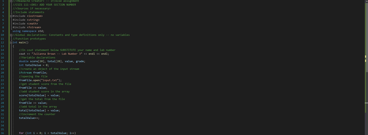 D//<Headache Creator>
-- if/else assignment
//CSIS 111-<D01> ADD YOUR SECTION NUMBER
//<Sources if necessary>
| //Include statements
E#include <iostream>
#include <string>
#include <cmath>
8
#include <fstream>
using namespace std;
B//Global declarations: Constants and type definitions only -- no variables
| //Function prototypes
Bint main()
{
//In cout statement below SUBSTITUTE your name and lab number
10
11
12
13
14
15
cout << "Julianna Brown
Lab Number 3" <« endl « endl;
16
//Variable declarations
double score[20], total[20], value, grade;
int totalValue = 0;
17
18
//create an object of the input stream
ifstream fromFile;
19
20
//opening the file
fromFile.open("input.txt");
21
22
//get student score from the file
fromFile >> value;
23
24
25
//add student score in the array
score[totalValue] = value;
//get the total from the file
fromFile >> value;
26
27
28
//add total in the array
total[totalValue] = value;
29
30
31
//increment the counter
32
totalValue++;
33
34
35
36
for (int i = 0; i < totalValue; i++)
1 2 3 4 5 6 7co 0으-의의의밀 음답
