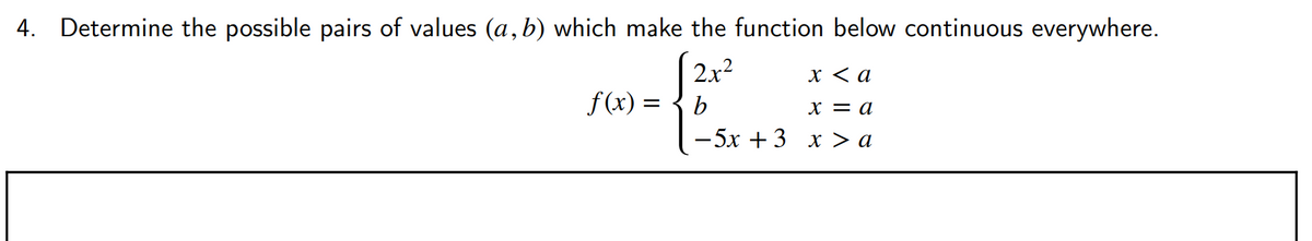 4. Determine the possible pairs of values (a, b) which make the function below continuous everywhere.
| 2x2
f(x) = { b
X < a
х — а
— 5х + 3 х > а
