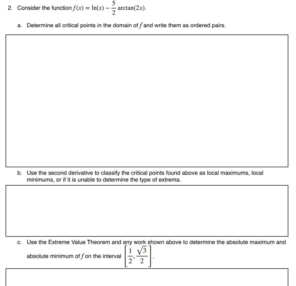 5
2. Consider the function f(x) = In(x) – arctan(2.x).
2
a. Determine all critical points in the domain of f and write them as ordered pairs.
b. Use the second derivative to classify the critical points found above as local maximums, local
minimums, or if it is unable to determine the type of extrema.
С.
Use the Extreme Value Theorem and any work shown above to determine the absolute maximum and
1
absolute minimum of fon the interval
1 V3
2 2
