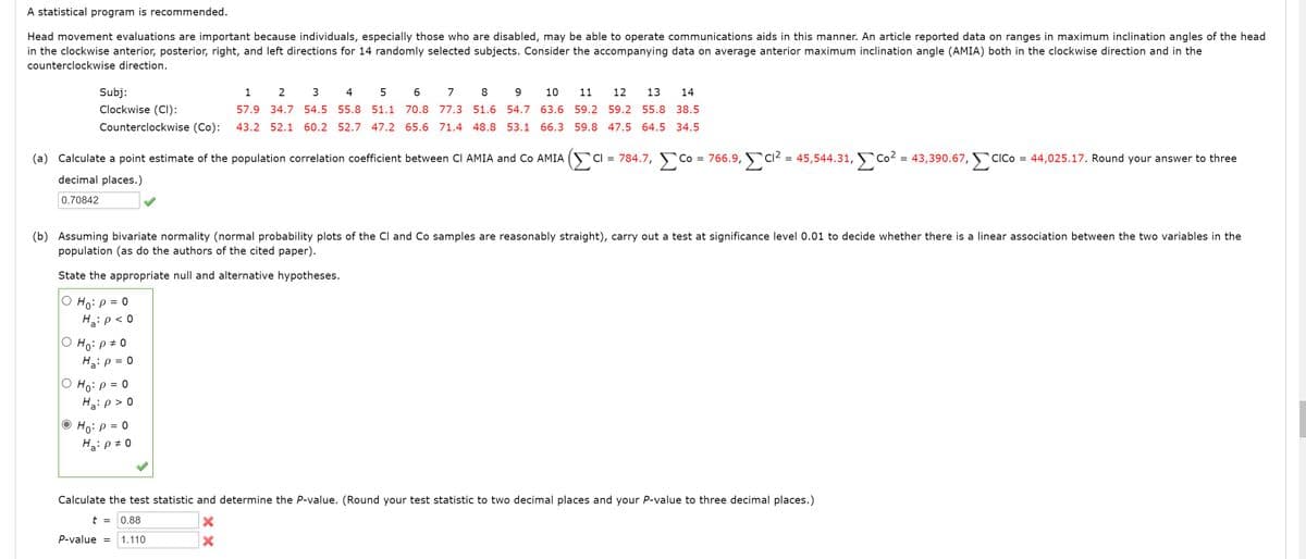 A statistical program is recommended.
Head movement evaluations are important because individuals, especially those who are disabled, may be able to operate communications aids in this manner. An article reported data on ranges in maximum inclination angles of the head
in the clockwise anterior, posterior, right, and left directions for 14 randomly selected subjects. Consider the accompanying data on average anterior maximum inclination angle (AMIA) both in the clockwise direction and in the
counterclockwise direction.
Subj:
1
2
3
4 5
7
8
9
10
11
12
13
14
Clockwise (CI):
57.9 34.7 54.5 55.8 51.1 70.8 77.3 51.6 54.7 63.6 59.2 59.2 55.8 38.5
Counterclockwise (Co):
43.2 52.1 60.2 52.7 47.2 65.6 71.4 48.8 53.1
66.3 59.8 47.5 64.5 34.5
(a) Calculate a point estimate of the population correlation coefficient between CI AMIA and Co AMIA
5Cl = 784.7, Co
Co =
766.9, C2 = 45,544.31, Co² = 43,390.67,
ClCo
44,025.17. Round your answer to three
%3D
decimal places.)
0.70842
(b) Assuming bivariate normality (normal probability plots of the Cl and Co samples are reasonably straight), carry out a test at significance level 0.01 to decide whether there is a linear association between the two variables in the
population (as do the authors of the cited paper).
State the appropriate null and alternative hypotheses.
Ho:p =
Hip< 0
O Ho: p # 0
H3ip = 0
O Ho: p = 0
H2: p > 0
'a'
O Ho: p = 0
Ha: p + 0
Calculate the test statistic and determine the P-value. (Round your test statistic to two decimal places and your P-value to three decimal places.)
t =
0.88
P-value
1.110
