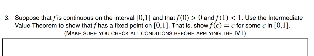 3. Suppose that fis continuous on the interval [0,1] and that f(0) > 0 and f(1) < 1. Use the Intermediate
Value Theorem to show that f has a fixed point on [0,1]. That is, show f(c)
= c for some c in [0,1].
(MAKE SURE YOU CHECK ALL CONDITIONS BEFORE APPLYING THE IVT)
