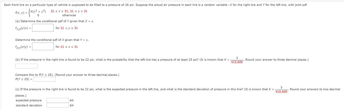 Each front tire on a particular type of vehicle is supposed to be filled to a pressure of 26 psi. Suppose the actual air pressure in each tire is a random variable-X for the right tire and Y for the left tire, with joint pdf
f(x, y)
ĮK(x? + y?)
21 < x < 31, 21 < y < 31
%3|
otherwise
(a) Determine the conditional pdf of Y given that X = x.
fyix(y\x) =
for 21 < y < 31
%|
Determine the conditional pdf of X given that Y = y.
fXir(x\y) =
for 21 < x < 31
3
(b) If the pressure in the right tire is found to be 22 psi, what is the probability that the left tire has a pressure of at least 25 psi? (It is known that K
Round your answer to three decimal places.)
410,600
Compare this to P(Y > 25). (Round your answer to three decimal places.)
P(Y > 25) =
(c) If the pressure in the right tire is found to be 22 psi, what is the expected pressure in the left tire, and what is the standard deviation of pressure in this tire? (It is known that K =
Round your answers to two decimal
410,600
places.)
expected pressure
psi
standard deviation
psi
