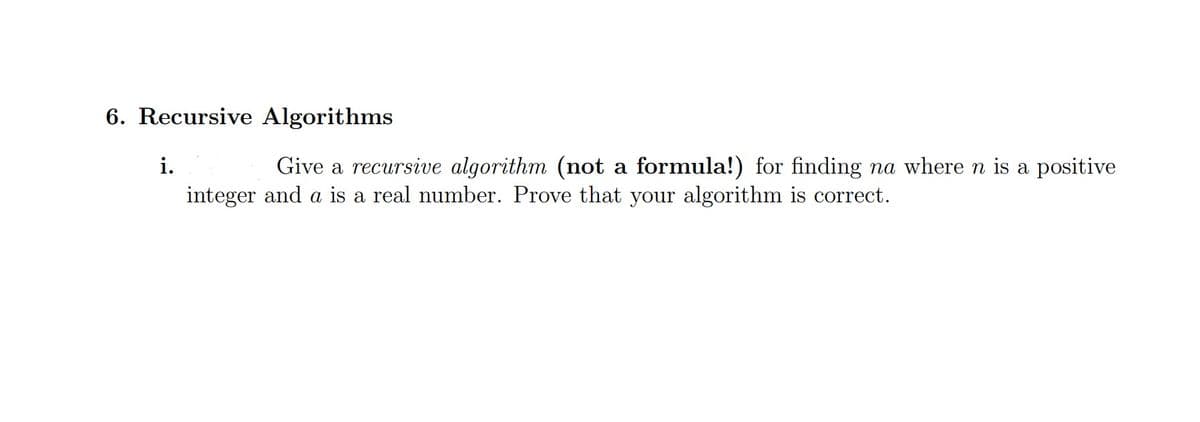 6. Recursive Algorithms
i.
Give a recursive algorithm (not a formula!) for finding na where n is a positive
integer and a is a real number. Prove that your algorithm is correct.
