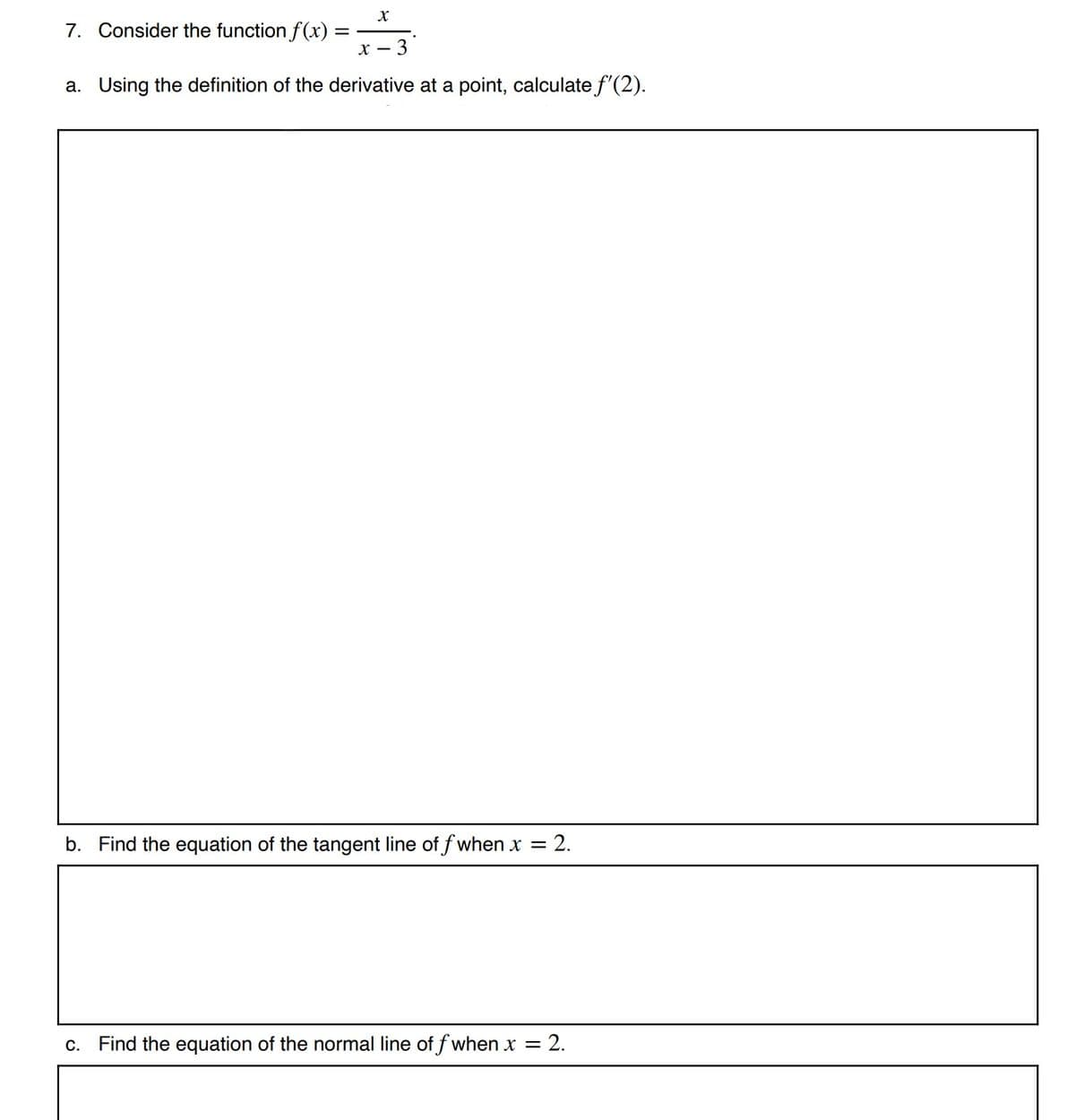 7. Consider the function f(x) =
-3
a. Using the definition of the derivative at a point, calculate f'(2).
b. Find the equation of the tangent line of f when x = 2.
c. Find the equation of the normal line of f when x = 2.
