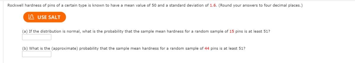 Rockwell hardness of pins of a certain type is known to have a mean value of 50 and a standard deviation of 1.6. (Round your answers to four decimal places.)
n USE SALT
(a) If the distribution is normal, what is the probability that the sample mean hardness for a random sample of 15 pins is at least 51?
(b) What is the (approximate) probability that the sample mean hardness for a random sample of 44 pins is at least 51?
