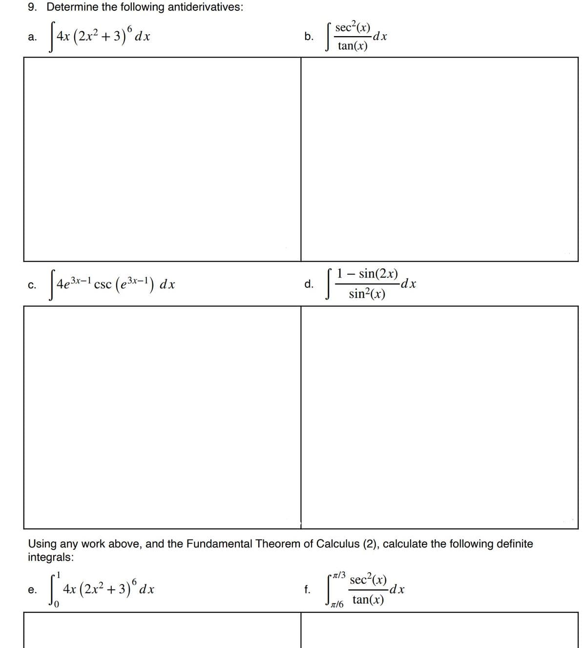 9. Determine the following antiderivatives:
sec²(x)
b.
6.
4x (2.x2 + 3)°dx
а.
tan(x)
- sin(2x)
-dx
x-1
csc (e3x-1) dx
С.
d.
sin?(x)
Using any work above, and the Fundamental Theorem of Calculus (2), calculate the following definite
integrals:
sec²(x)
-dx-
tan(x)
6.
4x (2x² + 3)°dx
е.
f.
π/6
