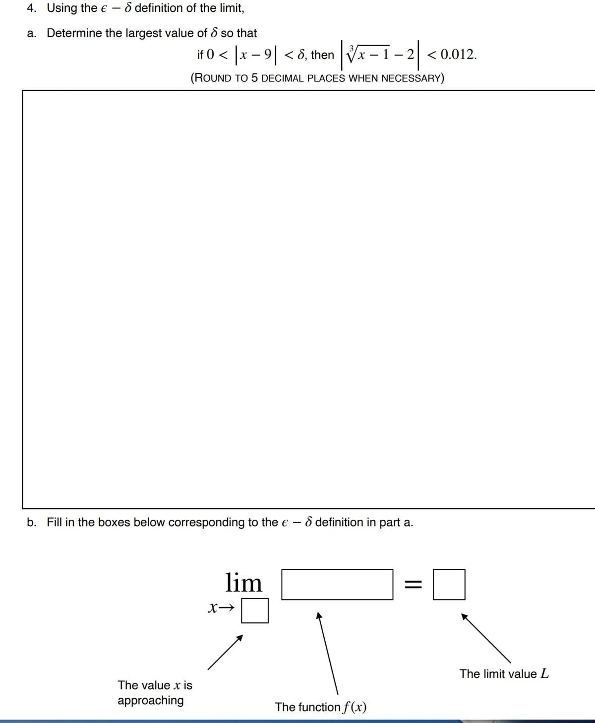 4. Using the E
8 definition of the limit,
a. Determine the largest value of & so that
if 0 < x – 9| < 8, then
2 < 0.012.
(ROUND TO 5 DECIMAL PLACES WHEN NECESSARY)
Fill
the bo
below corresponding to the e – ô definition in part a.
lim
The limit value L
The value x is
approaching
The function f(x)
