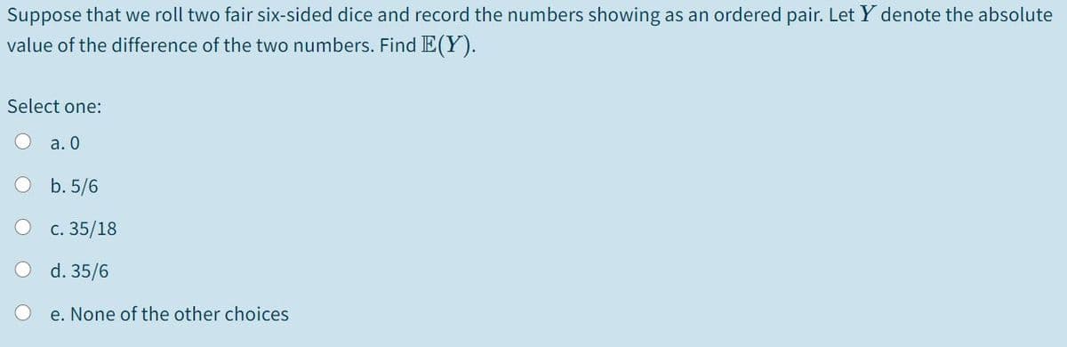 Suppose that we roll two fair six-sided dice and record the numbers showing as an ordered pair. Let Y denote the absolute
value of the difference of the two numbers. Find E(Y).
Select one:
a. 0
O b. 5/6
с. 35/18
d. 35/6
e. None of the other choices
