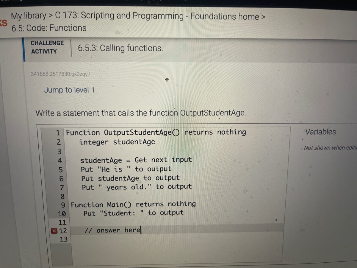 My library > C 173: Scripting and Programming - Foundations home >
KS
6.5: Code: Functions
CHALLENGE
6.5.3: Calling functions.
АCTIVITY
341658.2517830.qx3zqy7
Jump to level 1
Write a statement that calls the function OutputStudentAge.
1 Function OutputStudentAge() returns nothing
Variables
integer studentAge
Not shown when editin
= Get next input
to output
Put studentAge to output
years old." to output
4
studentAge
Put "He is
6.
Put "
8.
9 Function Main() returns nothing
to output
10
Put "Student:
11
X 12
// answer here
13
