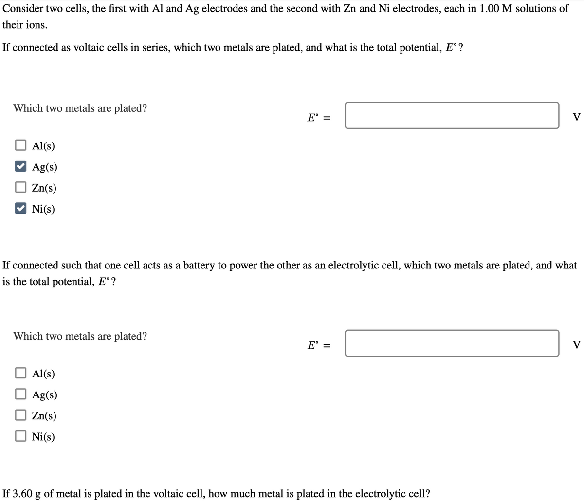 Consider two cells, the first with Al and Ag electrodes and the second with Zn and Ni electrodes, each in 1.00 M solutions of
their ions.
If connected as voltaic cells in series, which two metals are plated, and what is the total potential, Eº?
Which two metals are plated?
Al(s)
Ag(s)
Zn(s)
Ni(s)
Which two metals are plated?
E =
If connected such that one cell acts as a battery to power the other as an electrolytic cell, which two metals are plated, and what
is the total potential, Eº ?
Al(s)
Ag(s)
Zn(s)
Ni (s)
E°
=
V
If 3.60 g of metal is plated in the voltaic cell, how much metal is plated in the electrolytic cell?
V