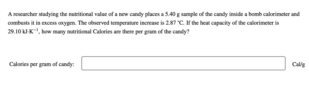 A researcher studying the nutritional value of a new candy places a 5.40 g sample of the candy inside a bomb calorimeter and
combusts it in excess oxygen. The observed temperature increase is 2.87 °C. If the heat capacity of the calorimeter is
29.10 kJ.K-¹, how many nutritional Calories are there per gram of the candy?
Calories per gram of candy:
Cal/g