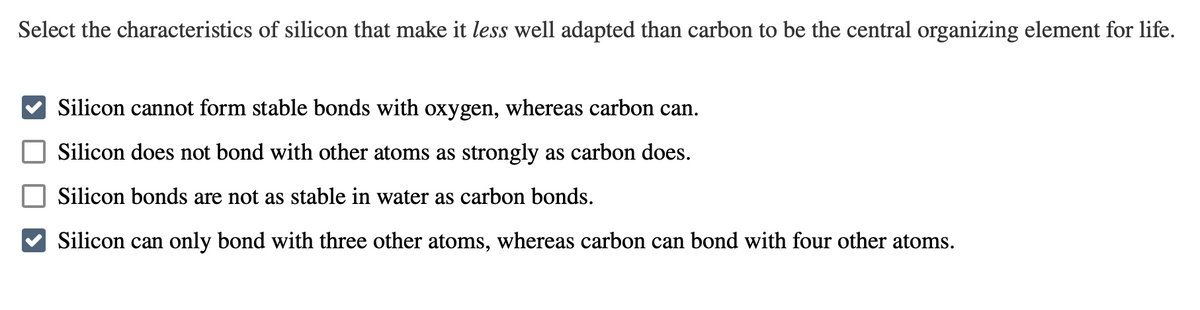 Select the characteristics of silicon that make it less well adapted than carbon to be the central organizing element for life.
Silicon cannot form stable bonds with oxygen, whereas carbon can.
Silicon does not bond with other atoms as strongly as carbon does.
Silicon bonds are not as stable in water as carbon bonds.
Silicon can only bond with three other atoms, whereas carbon can bond with four other atoms.