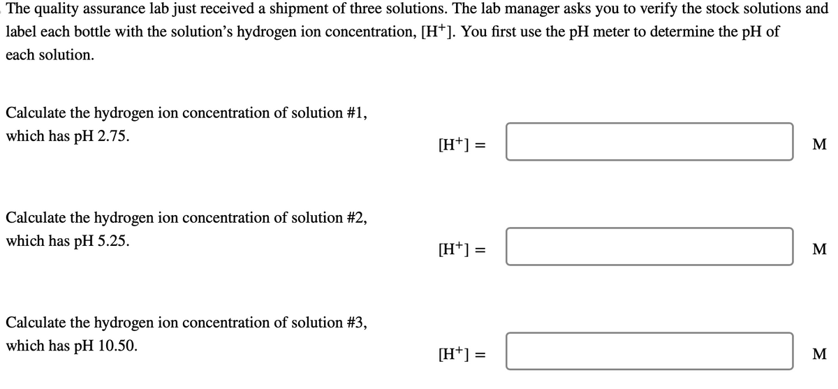 The quality assurance lab just received a shipment of three solutions. The lab manager asks you to verify the stock solutions and
label each bottle with the solution's hydrogen ion concentration, [H+]. You first use the pH meter to determine the pH of
each solution.
Calculate the hydrogen ion concentration of solution #1,
which has pH 2.75.
Calculate the hydrogen ion concentration of solution #2,
which has pH 5.25.
Calculate the hydrogen ion concentration of solution #3,
which has pH 10.50.
[H+] =
[H+] =
=
[H+] =
M
M
M