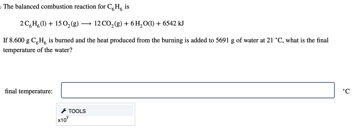 The balanced combustion reaction for CH₂ is
2C6H(1) + 15 O₂(g) → 12 CO₂(g) + 6H₂O(1) + 6542 kJ
If 8.600 g CH is burned and the heat produced from the burning is added to 5691 g of water at 21 °C, what is the final
temperature of the water?
final temperature:
x10
TOOLS
°C