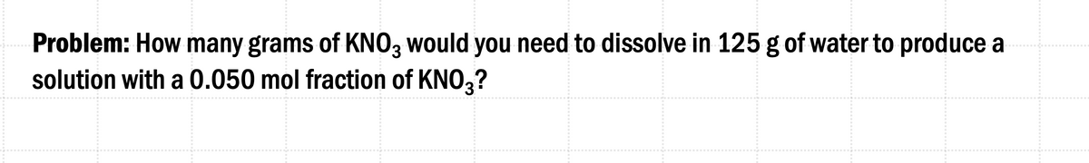 Problem: How many grams of KNO3 would you need to dissolve in 125 g of water to produce a
solution with a 0.050 mol fraction of KNO3?