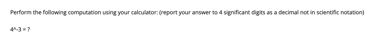 Perform the following computation using your calculator: (report your answer to 4 significant digits as a decimal not in scientific notation)
4^-3 = ?