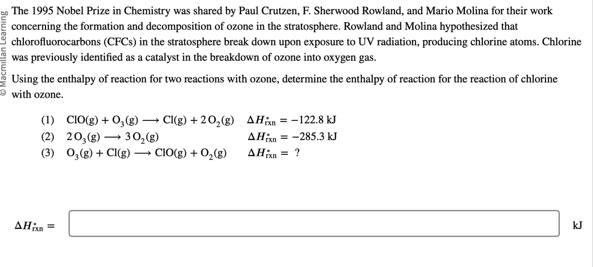 O Macmillan Learning
The 1995 Nobel Prize in Chemistry was shared by Paul Crutzen, F. Sherwood Rowland, and Mario Molina for their work
concerning the formation and decomposition of ozone in the stratosphere. Rowland and Molina hypothesized that
chlorofluorocarbons (CFCs) in the stratosphere break down upon exposure to UV radiation, producing chlorine atoms. Chlorine
was previously identified as a catalyst in the breakdown of ozone into oxygen gas.
Using the enthalpy of reaction for two reactions with ozone, determine the enthalpy of reaction for the reaction of chlorine
with ozone.
(1) CIO(g) + 03 (g) → Cl(g) + 2O₂(g)
(2)
203(g)
30₂(g)
(3) 03(g) + Cl(g) →→→ ClO(g) + O₂(g)
▲Hixn =
AHxn
▲Hixn
AHixn
=
= -122.8 kJ
= -285.3 kJ
=
?
kJ