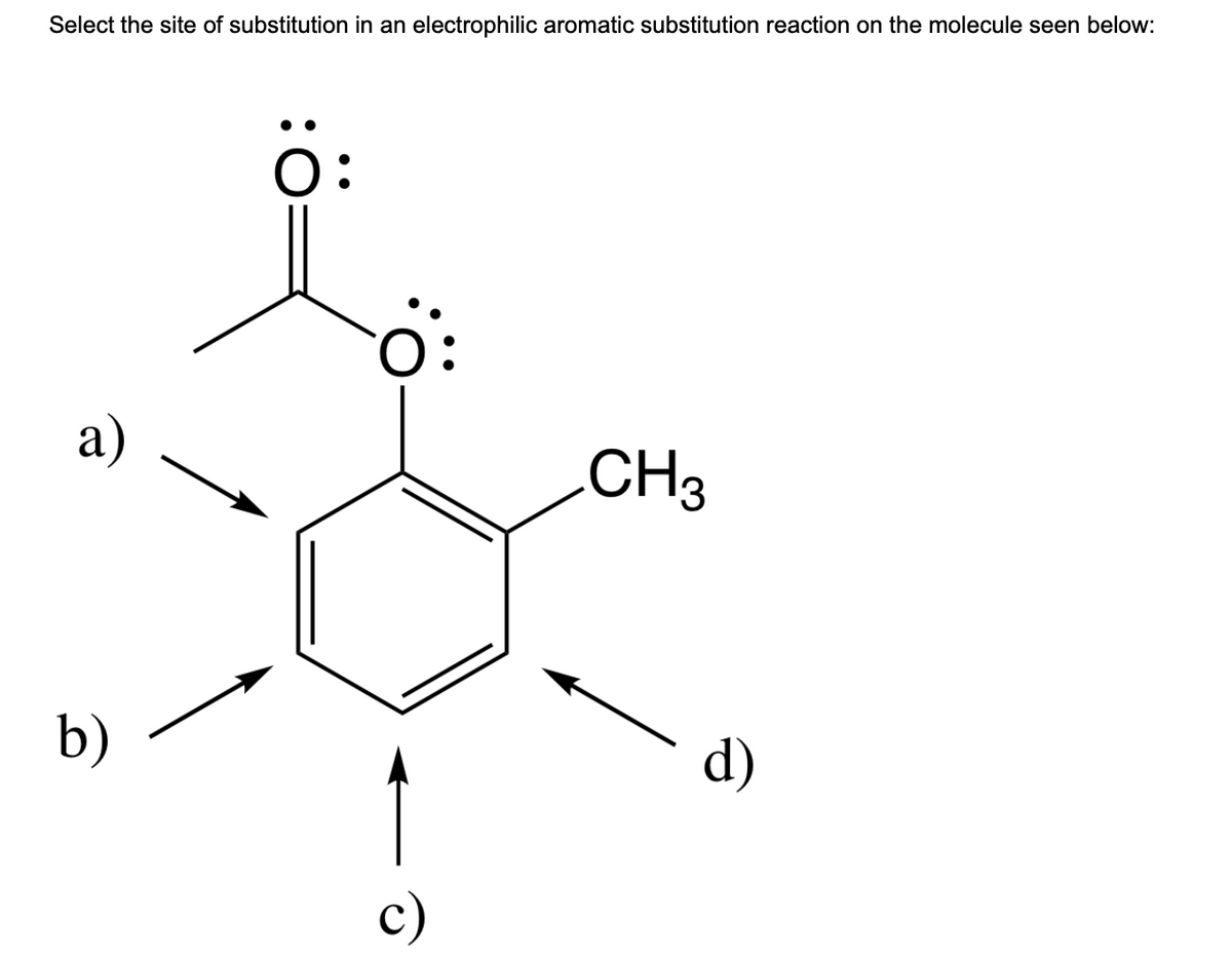 Select the site of substitution in an electrophilic aromatic substitution reaction on the molecule seen below:
a)
b)
Ö:
Ö:
c)
CH3
d)