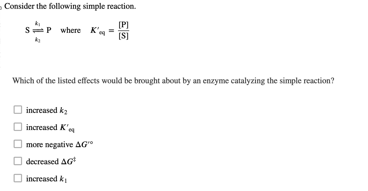 o Consider the following simple reaction.
[P]
[S]
k₁
S P where K'eq
k₂
=
Which of the listed effects would be brought about by an enzyme catalyzing the simple reaction?
increased k2
increased K'eq
more negative AG'o
decreased AG
increased k₁