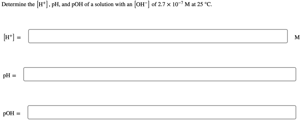 Determine the [H+], pH, and pOH of a solution with an [OH-] of 2.7 × 10-7 M at 25 °C.
[H+] =
pH
=
POH
=
M