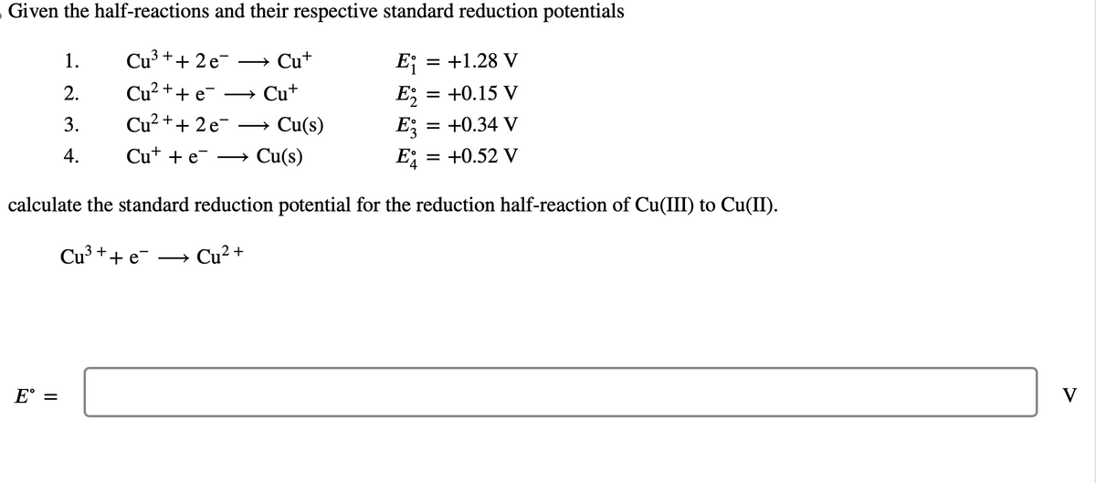 Given the half-reactions and their respective standard reduction potentials
Cu³+ + 2e¯
Ei = +1.28 V
Cu²++ e
E₂
+0.15 V
Cu²+ + 2 e
E
= +0.34 V
Cu++ e
E = = +0.52 V
calculate the standard reduction potential for the reduction half-reaction of Cu(III) to Cu(II).
Cu³ + + e-
Cu²+
E =
1.
2.
3.
4.
→ Cut
Cu+
→ Cu(s)
Cu(s)
V