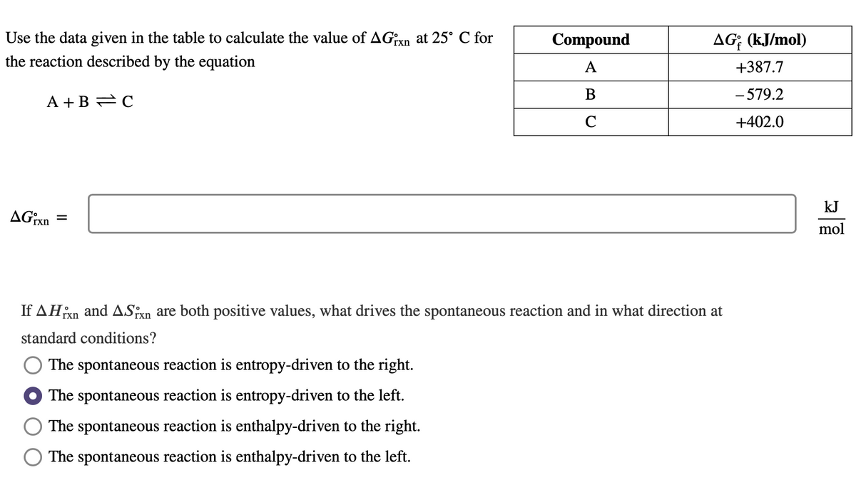 Use the data given in the table to calculate the value of AGixn at 25° C for
the reaction described by the equation
A+B=C
AGixn
=
Compound
A
B
C
AG; (kJ/mol)
+387.7
- 579.2
+402.0
If AHixn and ASixn are both positive values, what drives the spontaneous reaction and in what direction at
standard conditions?
The spontaneous reaction is entropy-driven to the right.
The spontaneous reaction is entropy-driven to the left.
The spontaneous reaction is enthalpy-driven to the right.
The spontaneous reaction is enthalpy-driven to the left.
kJ
mol