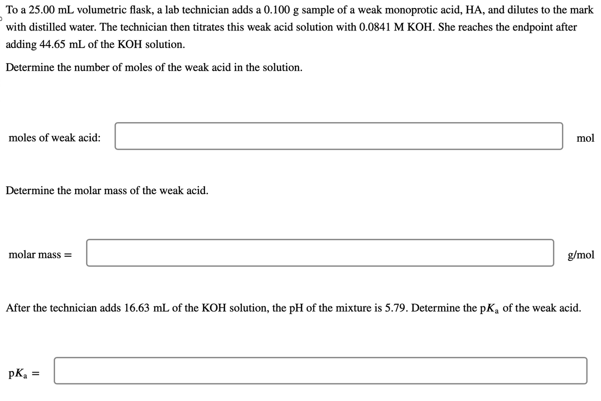 To a 25.00 mL volumetric flask, a lab technician adds a 0.100 g sample of a weak monoprotic acid, HA, and dilutes to the mark
with distilled water. The technician then titrates this weak acid solution with 0.0841 M KOH. She reaches the endpoint after
adding 44.65 mL of the KOH solution.
Determine the number of moles of the weak acid in the solution.
moles of weak acid:
Determine the molar mass of the weak acid.
molar mass=
pKa
mol
After the technician adds 16.63 mL of the KOH solution, the pH of the mixture is 5.79. Determine the pK₁ of the weak acid.
=
g/mol