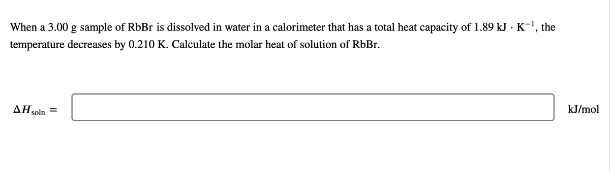 When a 3.00 g sample of RbBr is dissolved in water in a calorimeter that has a total heat capacity of 1.89 kJ · K¯¹, the
temperature decreases by 0.210 K. Calculate the molar heat of solution of RbBr.
AH S =
soln
kJ/mol