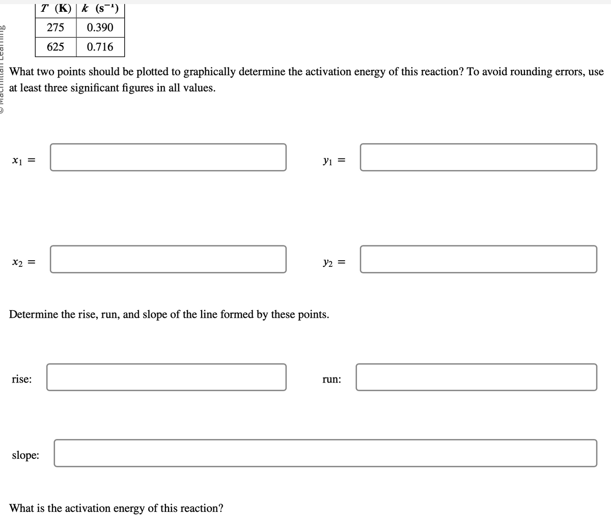 What two points should be plotted to graphically determine the activation energy of this reaction? To avoid rounding errors, use
at least three significant figures in all values.
x1 =
x2 =
T (K) k (s¯¹)
275
0.390
625
0.716
rise:
slope:
Determine the rise, run, and slope of the line formed by these points.
Y₁ =
What is the activation energy of this reaction?
y2 =
run:
