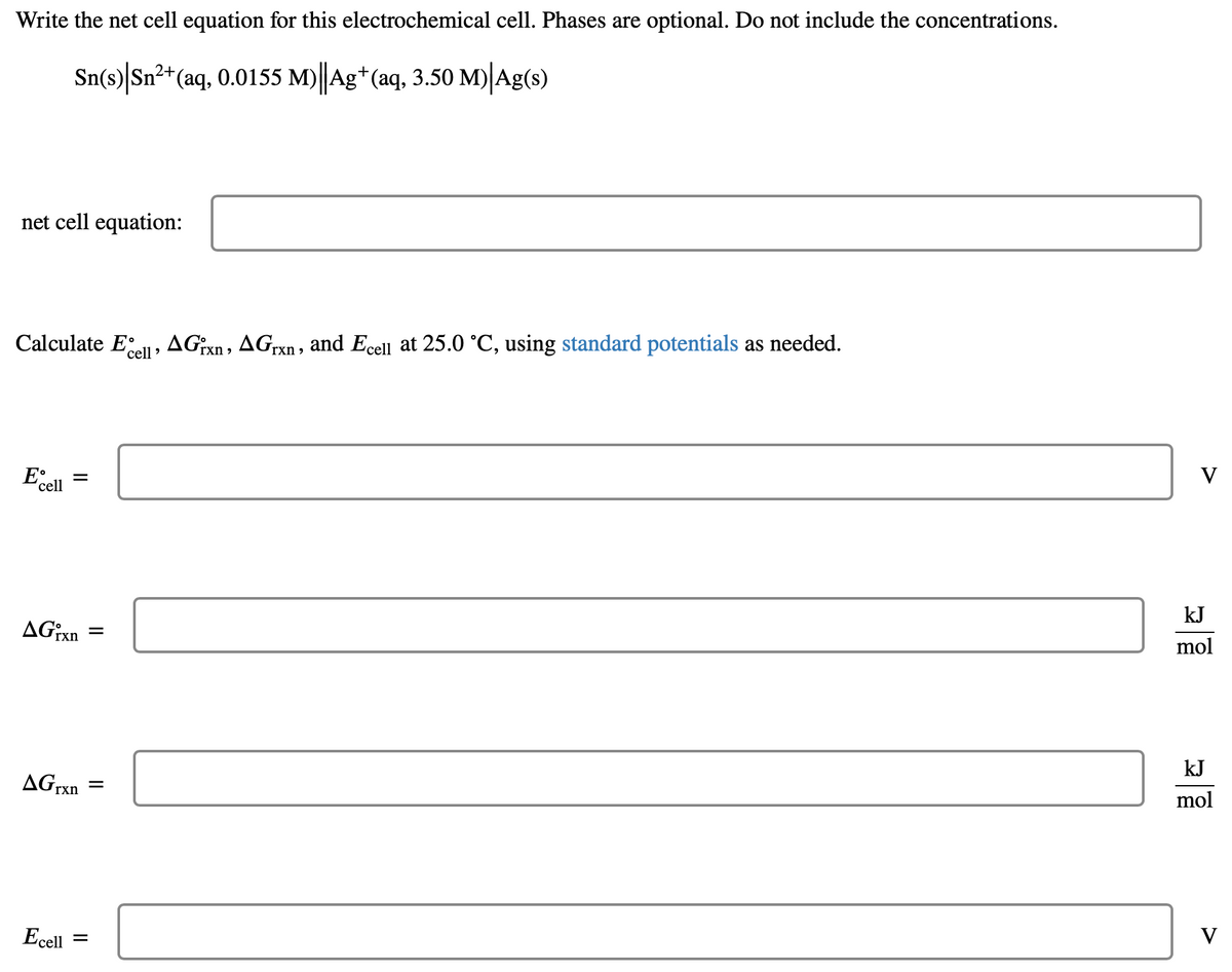 Write the net cell equation for this electrochemical cell. Phases are optional. Do not include the concentrations.
Sn(s) Sn²+ (aq, 0.0155 M)||Ag+ (aq, 3.50 M) Ag(s)
net cell equation:
Calculate Ecell, AGixn, AGrxn, and Ecell at 25.0 °C, using standard potentials as needed.
E =
cell
AGixn
AG rxn
Ecell
=
=
V
kJ
mol
kJ
mol
V