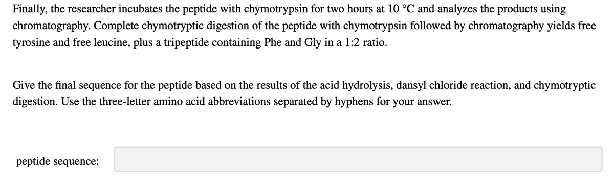 Finally, the researcher incubates the peptide with chymotrypsin for two hours at 10 °C and analyzes the products using
chromatography. Complete chymotryptic digestion of the peptide with chymotrypsin followed by chromatography yields free
tyrosine and free leucine, plus a tripeptide containing Phe and Gly in a 1:2 ratio.
Give the final sequence for the peptide based on the results of the acid hydrolysis, dansyl chloride reaction, and chymotryptic
digestion. Use the three-letter amino acid abbreviations separated by hyphens for your answer.
peptide sequence: