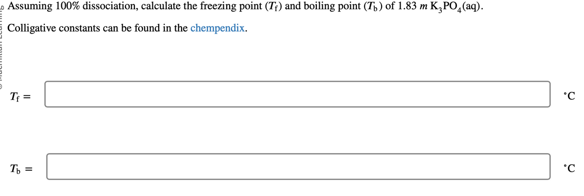 Assuming 100% dissociation, calculate the freezing point (T) and boiling point (T) of 1.83 m K₂PO4(aq).
Colligative constants can be found in the chempendix.
Tf=
Tb =
°℃
°C