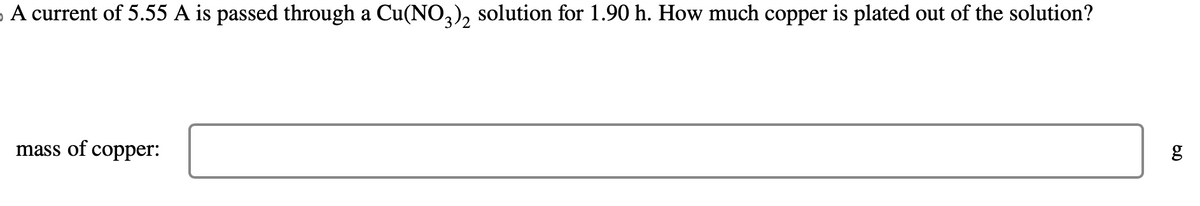 A current of 5.55 A is passed through a Cu(NO3)₂ solution for 1.90 h. How much copper is plated out of the solution?
mass of copper:
g