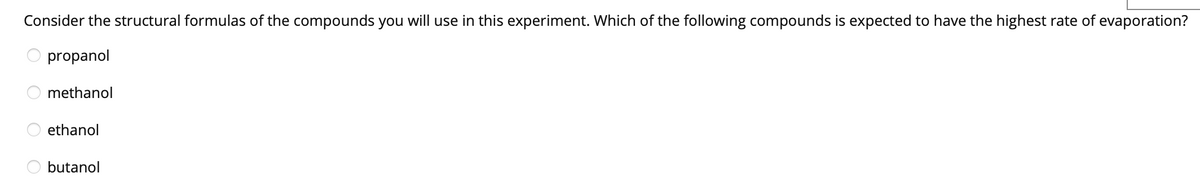 Consider the structural formulas of the compounds you will use in this experiment. Which of the following compounds is expected to have the highest rate of evaporation?
propanol
methanol
ethanol
butanol