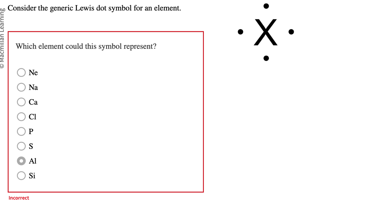 © Macmillan Learning
Consider the generic Lewis dot symbol for an element.
Which element could this symbol represent?
Ne
Na
Ca
Cl
P
S
Al
Si
Incorrect
X