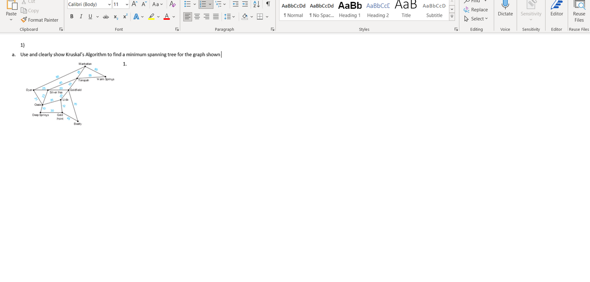 A Cut
Calibri (Body)
- A A Aa- A
AаBЬСсDd AaBbCcDd AaBb AaBЬСcL АаВ AаВЬСсD
P Find
v 11
L Copy
S Replace
Paste
B IU v ab x, x A vev A
1 Normal
1 No Spac. Heading 1
Heading 2
Title
Dictate
Sensitivity
Editor
Reuse
Subtitle
S Format Painter
A Select v
Files
Clipboard
Font
Paragraph
Styles
Editing
Voice
Sensitivity
Editor
Reuse Files
1)
а.
Use and clearly show Kruskal's Algorithm to find a minimum spanning tree for the graph shown
Manhattan
1.
55
Tonopah
Wam Springs
20
Silver Pen
Dyer
Goldfield
25
Lida
Oasis
/10
70
12
30
Deep Springs
Gold
Point
Beatty
< | > | 1>
!!!
