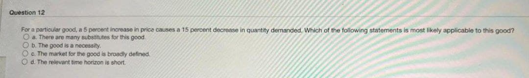 Question 12
For a particular good, a 5 percent increase in price causes a 15 percent decrease in quantity demanded. Which of the following statements is most likely applicable to this good?
O a. There are many substitutes for this good.
Ob. The good is a necessity.
Oc. The market for the good is broadly defined.
Od. The relevant time horizon is short.