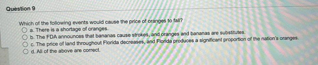 Question 9
Which of the following events would cause the price of oranges to fall?
O a. There is a shortage of oranges.
Ob. The FDA announces that bananas cause strokes, and oranges and bananas are substitutes.
O c. The price of land throughout Florida decreases, and Florida produces a significant proportion of the nation's oranges.
Od. All of the above are correct.