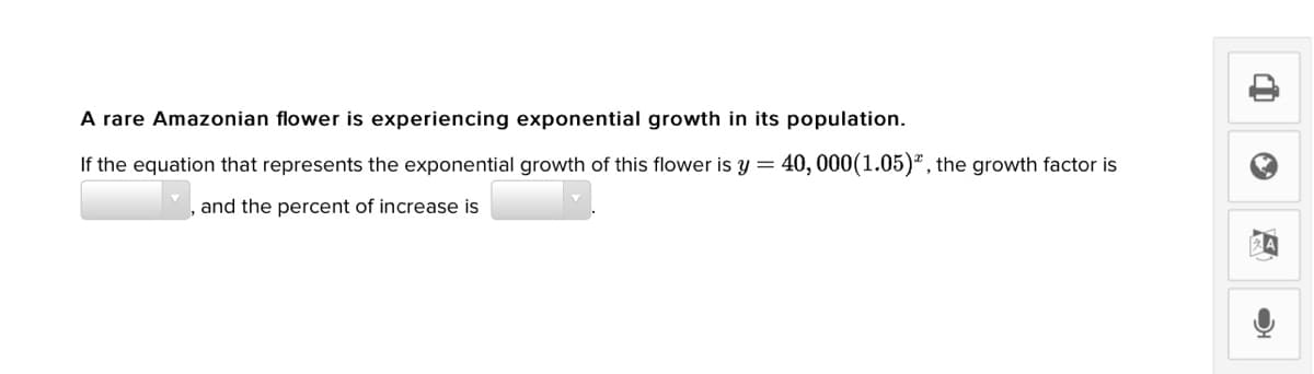 A rare Amazonian flower is experiencing exponential growth in its population.
If the equation that represents the exponential growth of this flower is y =.
40, 000(1.05)*, the growth factor is
and the percent of increase is
